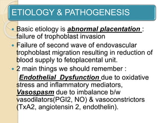 ETIOLOGY & PATHOGENESIS
 Basic etiology is abnormal placentation :
failure of trophoblast invasion
 Failure of second wave of endovascular
trophoblast migration resulting in reduction of
blood supply to fetoplacental unit.
 2 main things we should remember :
Endothelial Dysfunction due to oxidative
stress and inflammatory mediators,
Vasospasm due to imbalance b/w
vasodilators(PGI2, NO) & vasoconstrictors
(TxA2, angiotensin 2, endothelin).
 