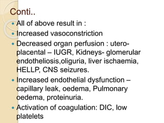 Conti..
 All of above result in :
 Increased vasoconstriction
 Decreased organ perfusion : utero-
placental – IUGR, Kidneys- glomerular
endotheliosis,oliguria, liver ischaemia,
HELLP, CNS seizures.
 Increased endothelial dysfunction –
capillary leak, oedema, Pulmonary
oedema, proteinuria.
 Activation of coagulation: DIC, low
platelets
 
