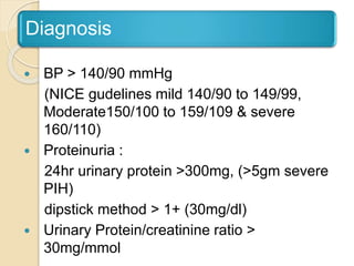 Diagnosis
 BP > 140/90 mmHg
(NICE gudelines mild 140/90 to 149/99,
Moderate150/100 to 159/109 & severe
160/110)
 Proteinuria :
24hr urinary protein >300mg, (>5gm severe
PIH)
dipstick method > 1+ (30mg/dl)
 Urinary Protein/creatinine ratio >
30mg/mmol
 