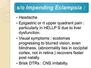 s/o Impending Eclampsia :
 Headache
 Epigastric or rt upper quadrant pain :
particularly in HELLP S due to liver
dysfunction.
 Visual symptoms : scotomas
progressing to blurred vision, even
blindness. (abnormality lies in occipital
cortex, not in retina.) recovers faster
post natally.
 Brisk DTRs : CNS irritabilty.
 