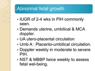 Abnormal fetal growth
 IUGR of 2-4 wks in PIH commonly
seen.
 Demands uterine, umbilical & MCA
doppler.
 UA utero-placental circulation
 Umb A : Placento-umbilical circulation.
 Doppler weekly in moderate to severe
PIH.
 NST & MBBP twice weekly to assess
fetal wel-being.
 