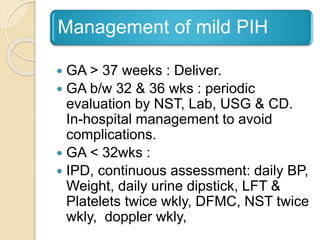Management of mild PIH
 GA > 37 weeks : Deliver.
 GA b/w 32 & 36 wks : periodic
evaluation by NST, Lab, USG & CD.
In-hospital management to avoid
complications.
 GA < 32wks :
 IPD, continuous assessment: daily BP,
Weight, daily urine dipstick, LFT &
Platelets twice wkly, DFMC, NST twice
wkly, doppler wkly,
 