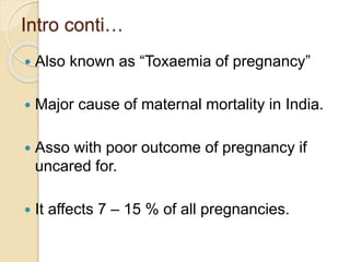 Intro conti…
 Also known as “Toxaemia of pregnancy”
 Major cause of maternal mortality in India.
 Asso with poor outcome of pregnancy if
uncared for.
 It affects 7 – 15 % of all pregnancies.
 