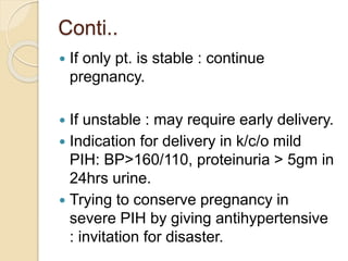 Conti..
 If only pt. is stable : continue
pregnancy.
 If unstable : may require early delivery.
 Indication for delivery in k/c/o mild
PIH: BP>160/110, proteinuria > 5gm in
24hrs urine.
 Trying to conserve pregnancy in
severe PIH by giving antihypertensive
: invitation for disaster.
 