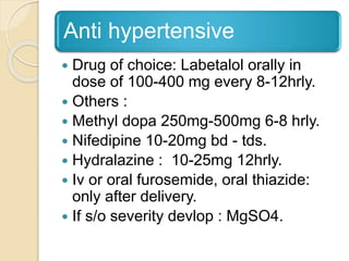 Anti hypertensive
 Drug of choice: Labetalol orally in
dose of 100-400 mg every 8-12hrly.
 Others :
 Methyl dopa 250mg-500mg 6-8 hrly.
 Nifedipine 10-20mg bd - tds.
 Hydralazine : 10-25mg 12hrly.
 Iv or oral furosemide, oral thiazide:
only after delivery.
 If s/o severity devlop : MgSO4.
 