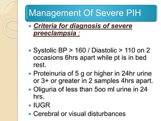 Management Of Severe PIH
 Criteria for diagnosis of severe
preeclampsia :
 Systolic BP > 160 / Diastolic > 110 on 2
occasions 6hrs apart while pt is in bed
rest.
 Proteinuria of 5 g or higher in 24hr urine
or 3+ or greater in 2 samples 4hrs apart.
 Oliguria of less than 5oo ml urine in 24
hrs.
 IUGR
 Cerebral or visual disturbances
 