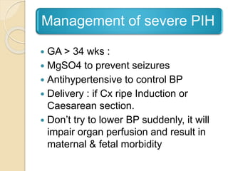 Management of severe PIH
 GA > 34 wks :
 MgSO4 to prevent seizures
 Antihypertensive to control BP
 Delivery : if Cx ripe Induction or
Caesarean section.
 Don’t try to lower BP suddenly, it will
impair organ perfusion and result in
maternal & fetal morbidity
 