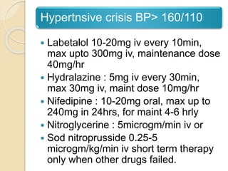 Hypertnsive crisis BP> 160/110
 Labetalol 10-20mg iv every 10min,
max upto 300mg iv, maintenance dose
40mg/hr
 Hydralazine : 5mg iv every 30min,
max 30mg iv, maint dose 10mg/hr
 Nifedipine : 10-20mg oral, max up to
240mg in 24hrs, for maint 4-6 hrly
 Nitroglycerine : 5microgm/min iv or
 Sod nitroprusside 0.25-5
microgm/kg/min iv short term therapy
only when other drugs failed.
 