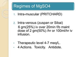 Regimes of MgSO4
1. Intra-muscular (PRITCHARD)
2. Intra-venous (zuspan or Sibai)
6 gm(25%) iv over 20min f/b maint
dose of 2 gm(50%) /hr or 100ml/hr iv
infusion.
• Therapeutic level 4-7 meq/L.
• 4 Actions. Toxicity. Antidote.
 