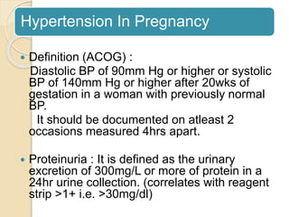 Hypertension In Pregnancy
 Definition (ACOG) :
Diastolic BP of 90mm Hg or higher or systolic
BP of 140mm Hg or higher after 20wks of
gestation in a woman with previously normal
BP.
It should be documented on atleast 2
occasions measured 4hrs apart.
 Proteinuria : It is defined as the urinary
excretion of 300mg/L or more of protein in a
24hr urine collection. (correlates with reagent
strip >1+ i.e. >30mg/dl)
 