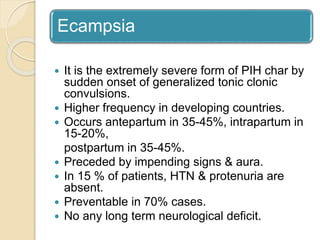 Ecampsia
 It is the extremely severe form of PIH char by
sudden onset of generalized tonic clonic
convulsions.
 Higher frequency in developing countries.
 Occurs antepartum in 35-45%, intrapartum in
15-20%,
postpartum in 35-45%.
 Preceded by impending signs & aura.
 In 15 % of patients, HTN & protenuria are
absent.
 Preventable in 70% cases.
 No any long term neurological deficit.
 