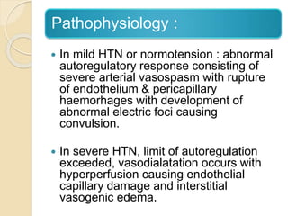 Pathophysiology :
 In mild HTN or normotension : abnormal
autoregulatory response consisting of
severe arterial vasospasm with rupture
of endothelium & pericapillary
haemorhages with development of
abnormal electric foci causing
convulsion.
 In severe HTN, limit of autoregulation
exceeded, vasodialatation occurs with
hyperperfusion causing endothelial
capillary damage and interstitial
vasogenic edema.
 