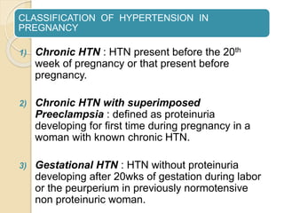CLASSIFICATION OF HYPERTENSION IN
PREGNANCY
1) Chronic HTN : HTN present before the 20th
week of pregnancy or that present before
pregnancy.
2) Chronic HTN with superimposed
Preeclampsia : defined as proteinuria
developing for first time during pregnancy in a
woman with known chronic HTN.
3) Gestational HTN : HTN without proteinuria
developing after 20wks of gestation during labor
or the peurperium in previously normotensive
non proteinuric woman.
 