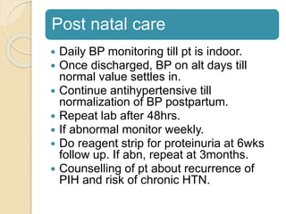 Post natal care
 Daily BP monitoring till pt is indoor.
 Once discharged, BP on alt days till
normal value settles in.
 Continue antihypertensive till
normalization of BP postpartum.
 Repeat lab after 48hrs.
 If abnormal monitor weekly.
 Do reagent strip for proteinuria at 6wks
follow up. If abn, repeat at 3months.
 Counselling of pt about recurrence of
PIH and risk of chronic HTN.
 