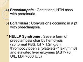4) Preeclampsia : Gestational HTN asso
with proteinuria .
5) Eclampsia : Convulsions occuring in a pt
with preeclampsia.
* HELLP Syndrome : Severe form of
preeclampsia char by hemolysis
(abnormal PBS, bil > 1.2mg/dl),
thrombocytopenia (platelets<1lakh/mm3)
and elavated liver enzymes (AST>70,
U/L, LDH>600 U/L)
 