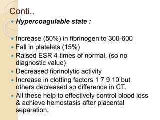 Conti..
 Hypercoagulable state :
 Increase (50%) in fibrinogen to 300-600
 Fall in platelets (15%)
 Raised ESR 4 times of normal. (so no
diagnostic value)
 Decreased fibrinolytic activity
 Increase in clotting factors 1 7 9 10 but
others decreased so difference in CT.
 All these help to effectively control blood loss
& achieve hemostasis after placental
separation.
 