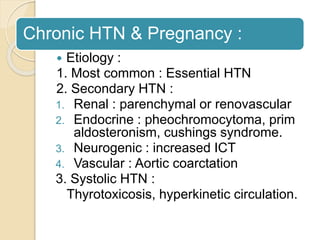Chronic HTN & Pregnancy :
 Etiology :
1. Most common : Essential HTN
2. Secondary HTN :
1. Renal : parenchymal or renovascular
2. Endocrine : pheochromocytoma, prim
aldosteronism, cushings syndrome.
3. Neurogenic : increased ICT
4. Vascular : Aortic coarctation
3. Systolic HTN :
Thyrotoxicosis, hyperkinetic circulation.
 