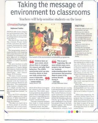 I
                Taking message f
                     the        o
              environment classrooms
                         to
                           Teachers will help sensitise students on the issue
        climatechange                                                                                           FACT
                                                                                                                   FILE
              Rajkumari Tankha                                                                                  . Schools, private
                                                                                                                         both              and
                                                                                                                government,are also
        PEOPLEARE slowlyrising to                                                                               setting   up eco clubsto
        the environmental crisis. Not                                                                           educate children about the
        just this, they are now actual-                                                                         importance of maintaining
        ly getting down to doing some-                                                                          the ecological balance as
        thing about it.                                                                                         also to make them aware
           This Earth Day (April 22),                                                                           about the dangers of global
        The Climate Project India                                                                               warming.
        (TCPI) launched the Envir-                                                                              . The eco clubs take up
        onment Sustainability Lead-                                                                             different projects to
        ership Programme for teach-                                                                             increase the knowledge
        ers.
                                                                                                                base of students,like  waste
           The programme aimed to                                                                               segregation and audit.
        equip teachers with inspiring
                                                                                                                . The latest to join the list
        and comprehensive tools for
                                                                                                                is Millennium School,
        teaching environmental sub-                                                                             Naida.
        jects, especially in relation to   The launch of the environment sustainability programme.
         climatechange,began with the
        teachers of Delhi's Sanskriti
         School.
            "We give teachers a solid
         understanding of the science
        and impacts of climate change
                                           ..
                                           ~        Children have an
                                                   open mind,which
                                           allows them to recognise
                                           the impacts and alter their
                                                                            ..
                                                                            ~        This is just a
                                                                                     beginning. We will
                                                                            soon initiate many more
                                                                            projects that willdeepen
                                                                                                              private and gOvernment, are
                                                                                                              also setting up ecoclubs to edu-
                                                                                                              cate the children about the
                                                                                                              importance of maiIitaining the
                                                                                                              ecological balance as also to
        and empower them to take this      behaviour. The child's           our students                      make them aware about the
        message effectively into the       questioning mind can also        understanding about their         dangers of global warming.
         classrooms," says Gaurav


                                                                   ..
                                           sensitise adults to their        environment and sensitise         The latest to join the list is
         Gupta, TCPI Director.                                                                                Noida's Millennium School.
            "We have created several       own dally actions that           them to some of the                  The eco clubs take up dif-
         tools, including an animated      cause irreparable                serious thre;its                  ferent projects to increase the
         and interactive presentation,     harm to the planet. ~            facing it.                        knowledge base of students,
         created with the Centre for
         Environmental Research and
                                           -   AMOKHIPARIKH
                                           deputy director, TCPI
                                                                            - RITAKAUL                        like waste segregation and
                                                                                                              waste audit.
                                                                            principal, MillenniumSchool
         Education. This presentation                                                                            First, the waste is segregat-
        helps explain a complex topic                                                                         Efd biodegradableand non-
                                                                                                                  into

-        in a simple and fun way to
         teachers. In fact 150teachers
         have already been trained," he
         adds.               .
                                           which allowsthem to recognise
                                           the impacts and, alter their
                                           behaviour. The child's ques-
                                           tioning mind can alsosensitise
                                                                            of the threat they are causing
                                                                            to the enyironment by rampant
                                                                            misuse of natural resources.
                                                                            The United Nations Frame-
                                                                                                              biodegradable and then each
                                                                                                              kind of waste is studied fur-
                                                                                                              ther so as to reduce its quanti-
                                                                                                              ty.
           Soon the TCPI volunteers        adults totheir owndailyactions   work Convention on Climate           "This isjust a beginning..We
        would be spanning over other       that cause irreparable harm to   Change has categorically stat-    will soon initiate many more
        schools of Delhi and NCR to        the planet," adds TCPI deputy    ed that the Himalayan glaciers    projects that will deepen our
        sensitise teachers, and through    director Anokhi Parikh.          will dry up by 2035.This will     stUdentsunderstanding about
        them the students.                    Through inspired teachers     posea challengeto over sixmil-    their environment and sensi-
           "The idea is te reach out to    they hope to create student      lion people living in the Indo-   tise them to some of the seri-
        as many people as possible,        leadership in tackling envi-     Gangetic plain," says Kamal       ous threats facing it," says
        especially the young minds.        ronmental issues, she adds.      Meattle, TCPI Trustee.            Principal Rit!l,Kaul of Mille-
         Children have an open mind,          "Peoplemust be made aware        Meanwhile, schools, both       nnium School.




                                                                                                                                                 ~
 