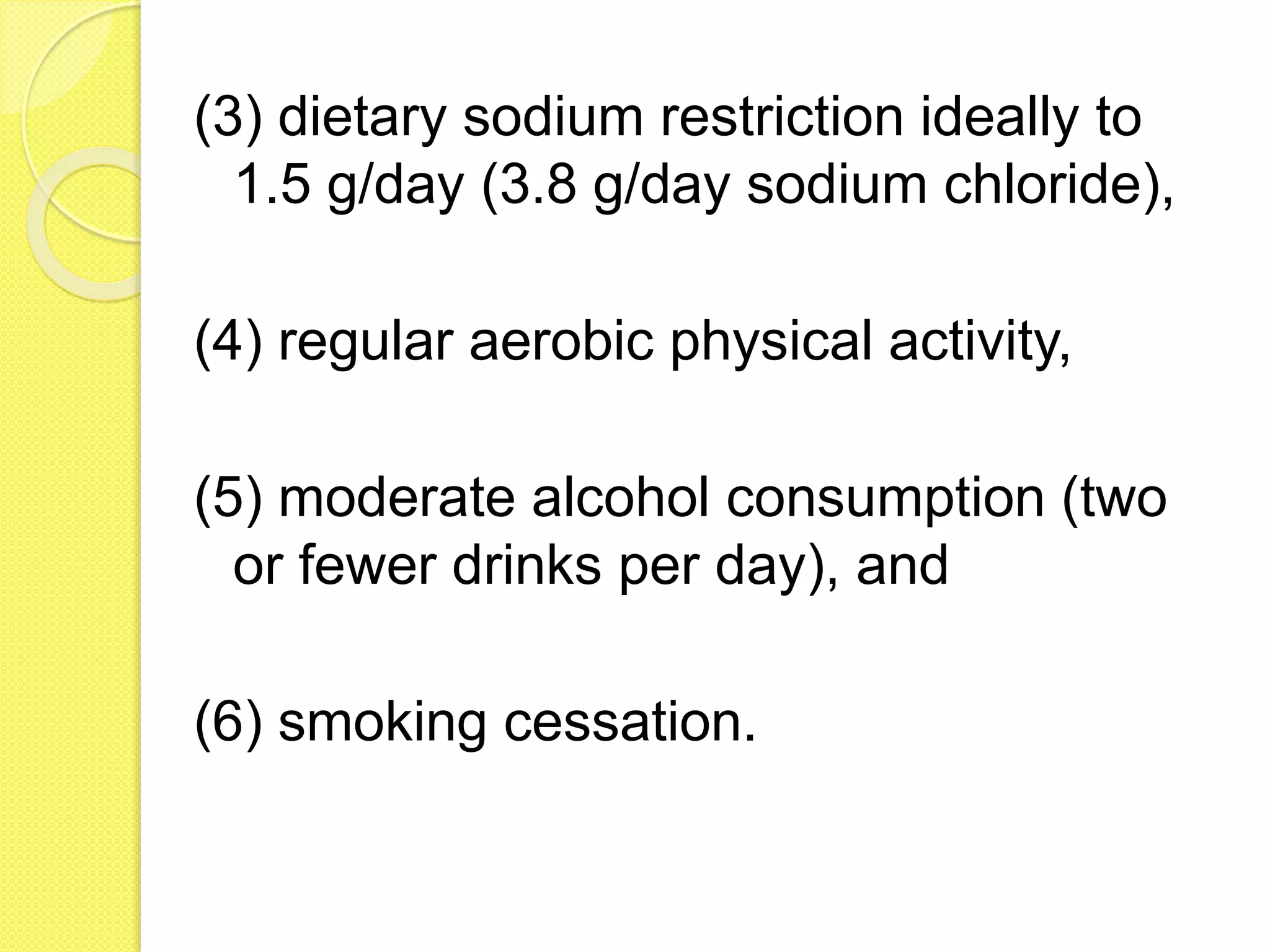 (3) dietary sodium restriction ideally to
1.5 g/day (3.8 g/day sodium chloride),
(4) regular aerobic physical activity,
(5) moderate alcohol consumption (two
or fewer drinks per day), and
(6) smoking cessation.