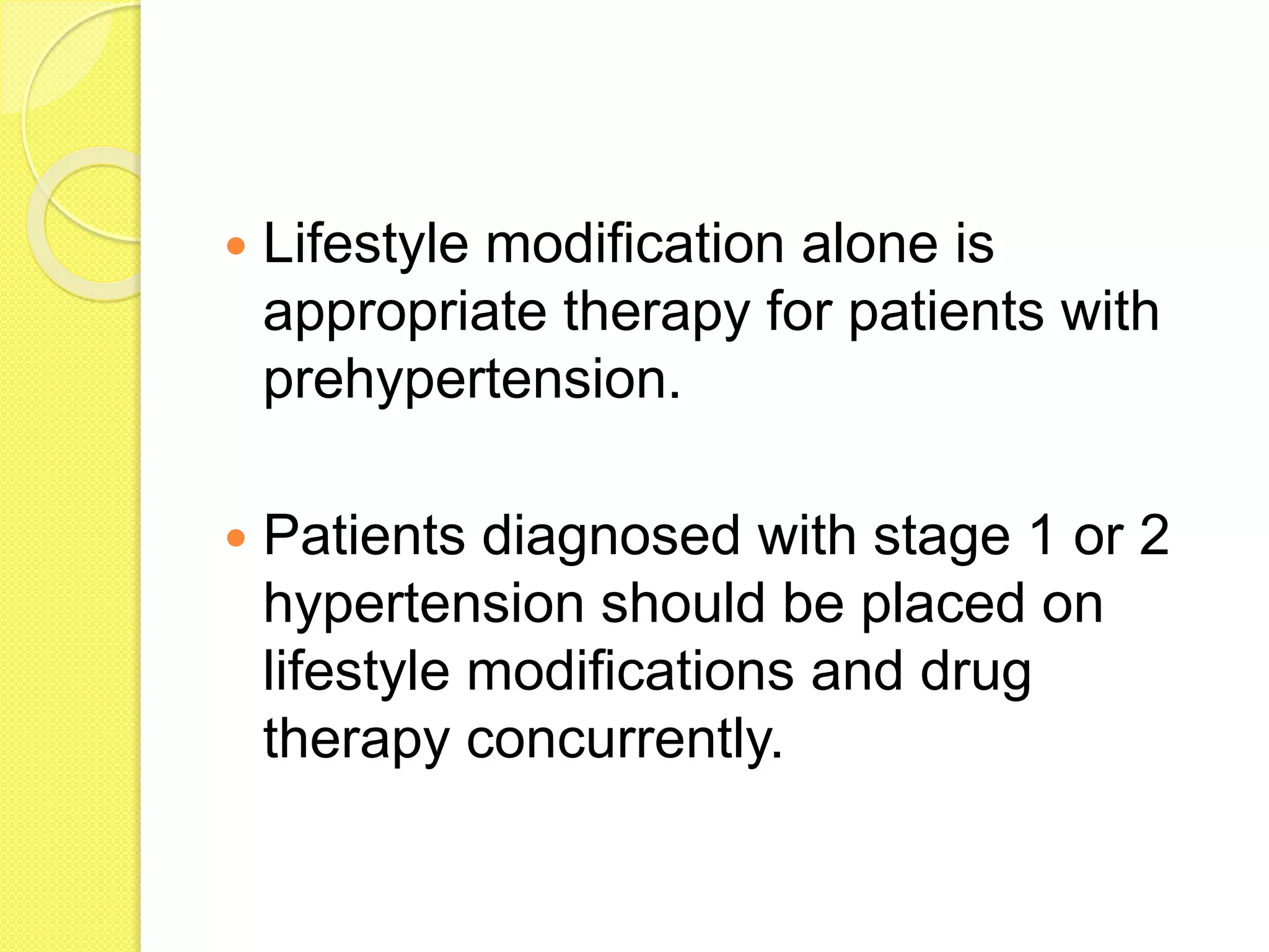 Lifestyle modification alone is
appropriate therapy for patients with
prehypertension.
Patients diagnosed with stage 1 or 2
hypertension should be placed on
lifestyle modifications and drug
therapy concurrently.