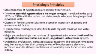 • More than 90% of hypertension are primary hypertension.
• The term essential hypertension is no longer in vogue; it evolved in the early
1920s or 1930s with the notion that older people who were living longer had
elevations in BP.
• Clusters in families and results from a complex interaction of genetic and
environmental factors.
• Hypertension-related genes identified to date regulate renal salt and water
handling.
• Major pathophysiologic mechanisms of hypertension include activation of the
sympathetic nervous system and renin–angiotensin–aldosterone system.
• Endothelial dysfunction, increased vascular reactivity, and vascular remodeling
may be causes, rather than consequences, of blood pressure elevation;
increased vascular stiffness contributes to isolated systolic hypertension in the
elderly.
Physiologic Principles
 