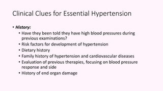 • History:
• Have they been told they have high blood pressures during
previous examinations?
• Risk factors for development of hypertension
• Dietary history
• Family history of hypertension and cardiovascular diseases
• Evaluation of previous therapies, focusing on blood pressure
response and side
• History of end organ damage
Clinical Clues for Essential Hypertension
 