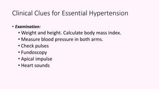 • Examination:
• Weight and height. Calculate body mass index.
• Measure blood pressure in both arms.
• Check pulses
• Fundoscopy
• Apical impulse
• Heart sounds
Clinical Clues for Essential Hypertension
 