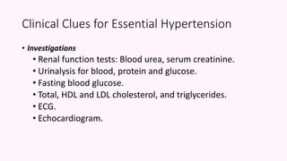 • Investigations
• Renal function tests: Blood urea, serum creatinine.
• Urinalysis for blood, protein and glucose.
• Fasting blood glucose.
• Total, HDL and LDL cholesterol, and triglycerides.
• ECG.
• Echocardiogram.
Clinical Clues for Essential Hypertension
 