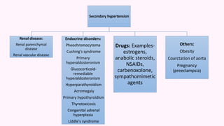 Secondary hypertension
Renal disease:
Renal parenchymal
disease
Renal vascular disease
Endocrine disorders:
Pheochromocytoma
Cushing's syndrome
Primary
hyperaldosteronism
Glucocorticoid-
remediable
hyperaldosteronism
Hyperparathyroidism
Acromegaly
Primary hypothyroidism
Thyrotoxicosis
Congenital adrenal
hyperplasia
Liddle's syndrome
Drugs: Examples-
estrogens,
anabolic steroids,
NSAIDs,
carbenoxolone,
sympathomimetic
agents
Others:
Obesity
Coarctation of aorta
Pregnancy
(preeclampsia)
 