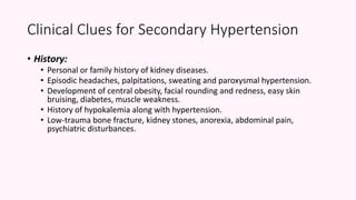 Clinical Clues for Secondary Hypertension
• History:
• Personal or family history of kidney diseases.
• Episodic headaches, palpitations, sweating and paroxysmal hypertension.
• Development of central obesity, facial rounding and redness, easy skin
bruising, diabetes, muscle weakness.
• History of hypokalemia along with hypertension.
• Low-trauma bone fracture, kidney stones, anorexia, abdominal pain,
psychiatric disturbances.
 