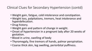 Clinical Clues for Secondary Hypertension (contd)
• Weight gain, fatigue, cold intolerance and constipation.
• Weight loss, palpitations, tremors, heat intolerance and
hyperdefecation.
• Drug history.
• Weight gain and pattern of change in weight.
• Onset of hypertension in a pregnant lady after 20 weeks of
gestation.
• Blood in urine, swelling of body
• Thyromegaly, fine tremors of hands, palmar perspiration.
• Coarse thick skin, leg swelling, periorbital puffiness.
 