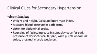 • Examination:
• Weight and height. Calculate body mass index.
• Measure blood pressure in both arms.
• Listen for abdominal bruits.
• Rounding of facies, increase in supraclavicular fat pad,
presence of dorsocervical fat pad, wide purple abdominal
striae, proximal muscle weakness.
Clinical Clues for Secondary Hypertension
 