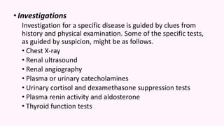 •Investigations
Investigation for a specific disease is guided by clues from
history and physical examination. Some of the specific tests,
as guided by suspicion, might be as follows.
• Chest X-ray
• Renal ultrasound
• Renal angiography
• Plasma or urinary catecholamines
• Urinary cortisol and dexamethasone suppression tests
• Plasma renin activity and aldosterone
• Thyroid function tests
 