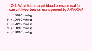 Q.1. What is the target blood pressure goal for
current hypertension management by AHA/ASA?
a) < 140/90 mm Hg
b) < 120/80 mm Hg
c) < 120/90 mm Hg
d) < 130/80 mm Hg
e) < 130/90 mm Hg
 