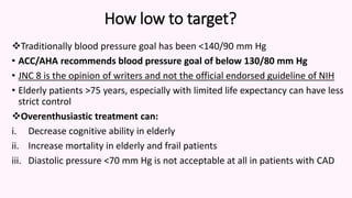 How low to target?
Traditionally blood pressure goal has been <140/90 mm Hg
• ACC/AHA recommends blood pressure goal of below 130/80 mm Hg
• JNC 8 is the opinion of writers and not the official endorsed guideline of NIH
• Elderly patients >75 years, especially with limited life expectancy can have less
strict control
Overenthusiastic treatment can:
i. Decrease cognitive ability in elderly
ii. Increase mortality in elderly and frail patients
iii. Diastolic pressure <70 mm Hg is not acceptable at all in patients with CAD
 