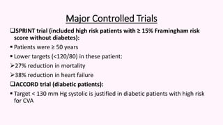 Major Controlled Trials
SPRINT trial (included high risk patients with ≥ 15% Framingham risk
score without diabetes):
 Patients were ≥ 50 years
 Lower targets (<120/80) in these patient:
27% reduction in mortality
38% reduction in heart failure
ACCORD trial (diabetic patients):
 Target < 130 mm Hg systolic is justified in diabetic patients with high risk
for CVA
 