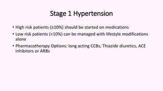 Stage 1 Hypertension
• High risk patients (≥10%) should be started on medications
• Low risk patients (<10%) can be managed with lifestyle modifications
alone
• Pharmacotherapy Options: long acting CCBs, Thiazide diuretics, ACE
inhibitors or ARBs
 