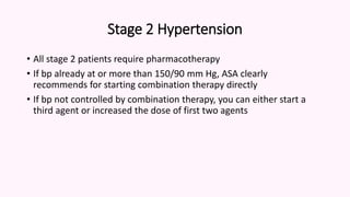 Stage 2 Hypertension
• All stage 2 patients require pharmacotherapy
• If bp already at or more than 150/90 mm Hg, ASA clearly
recommends for starting combination therapy directly
• If bp not controlled by combination therapy, you can either start a
third agent or increased the dose of first two agents
 