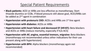 Special Patient Requirements
• Black patients: ACEI or ARBs are less effective as monotherapy. Start
thiazide diuretics or CCBs. If blood pressure still above goal, ACEI/ARBs can
be added as 2nd agent in combination
• Hypertension with protenuric CKD: ACEIs and ARBs are 1st line agent
• Hypertension with diabetes: ACEIs or ARBs
• Hypertension with heart failure and decreased EF (HFrEF): Beta blockers
and ACEIs or ARBs (reduce mortality, especially if h/o ACS)
• Hypertension with AF, angina, essential tremors, migraine: Beta blockers
(monotherapy not recommended unless other indications for their use
present along with hypertension)
• Hypertension with BPH: Alpha blockers (monotherapy again not
recommended)
 