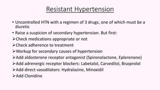 Resistant Hypertension
• Uncontrolled HTN with a regimen of 3 drugs, one of which must be a
diuretic
• Raise a suspicion of secondary hypertension. But first:
Check medications appropriate or not
Check adherence to treatment
Workup for secondary causes of hypertension
Add aldosterone receptor antagonist (Spironolactone, Eplerenone)
Add adrenergic receptor blockers: Labetalol, Carvedilol, Bisoprolol
Add direct vasodilators: Hydralazine, Minoxidil
Add Clonidine
 