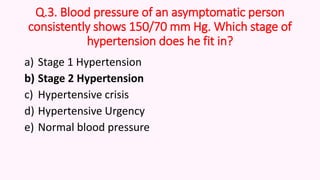 Q.3. Blood pressure of an asymptomatic person
consistently shows 150/70 mm Hg. Which stage of
hypertension does he fit in?
a) Stage 1 Hypertension
b) Stage 2 Hypertension
c) Hypertensive crisis
d) Hypertensive Urgency
e) Normal blood pressure
 
