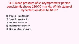 Q.3. Blood pressure of an asymptomatic person
consistently shows 150/70 mm Hg. Which stage of
hypertension does he fit in?
a) Stage 1 Hypertension
b) Stage 2 Hypertension
c) Hypertensive crisis
d) Hypertensive urgency
e) Normal blood pressure
 