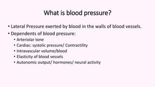 What is blood pressure?
• Lateral Pressure exerted by blood in the walls of blood vessels.
• Dependents of blood pressure:
• Arteriolar tone
• Cardiac: systolic pressure/ Contractility
• Intravascular volume/blood
• Elasticity of blood vessels
• Autonomic output/ hormones/ neural activity
 