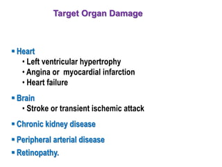 Target Organ Damage
 Heart
• Left ventricular hypertrophy
• Angina or myocardial infarction
• Heart failure
 Brain
• Stroke or transient ischemic attack
 Chronic kidney disease
 Peripheral arterial disease
 Retinopathy.
 