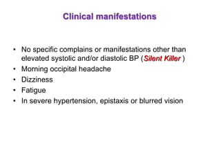 Clinical manifestations
• No specific complains or manifestations other than
elevated systolic and/or diastolic BP (Silent Killer )
• Morning occipital headache
• Dizziness
• Fatigue
• In severe hypertension, epistaxis or blurred vision
 