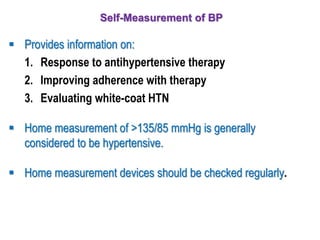 Self-Measurement of BP
 Provides information on:
1. Response to antihypertensive therapy
2. Improving adherence with therapy
3. Evaluating white-coat HTN
 Home measurement of >135/85 mmHg is generally
considered to be hypertensive.
 Home measurement devices should be checked regularly.
 