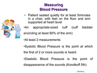 Measuring
Blood Pressure
• Patient seated quietly for at least 5minutes
in a chair, with feet on the floor and arm
supported at heart level
•An appropriate-sized cuff (cuff bladder
encircling at least 80% of the arm)
•At least 2 measurements
•Systolic Blood Pressure is the point at which
the first of 2 or more sounds is heard
•Diastolic Blood Pressure is the point of
disappearance of the sounds (Korotkoff 5th)
Continue…
 