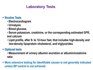 Laboratory Tests
 Routine Tests
• Electrocardiogram
• Urinalysis
• Blood glucose,
• Serum potassium, creatinine, or the corresponding estimated GFR,
and calcium
• Lipid profile, after 9- to 12-hour fast, that includes high-density and
low-density lipoprotein cholesterol, and triglycerides
 Optional tests
• Measurement of urinary albumin excretion or albumin/creatinine
ratio
 More extensive testing for identifiable causes is not generally indicated
unless BP control is not achieved
 