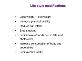 Life style modifications
• Lose weight, if overweight
• Increase physical activity
• Reduce salt intake
• Stop smoking
• Limit intake of foods rich in fats and
cholesterol
• increase consumption of fruits and
vegetables
• Limit alcohol intake
 