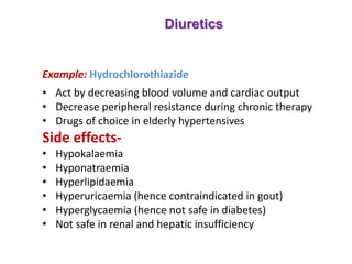 Diuretics
Example: Hydrochlorothiazide
• Act by decreasing blood volume and cardiac output
• Decrease peripheral resistance during chronic therapy
• Drugs of choice in elderly hypertensives
Side effects-
• Hypokalaemia
• Hyponatraemia
• Hyperlipidaemia
• Hyperuricaemia (hence contraindicated in gout)
• Hyperglycaemia (hence not safe in diabetes)
• Not safe in renal and hepatic insufficiency
 